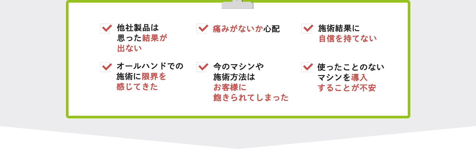 他社製品は思った結果が出ない・痛みがないか心配・施術結果に自信を持てない・オールハンドでの施術に限界を感じてきた・今のマシンや施術方法はお客様に飽きられてしまった・使ったことのないマシンを導入することが不安