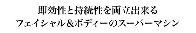 即効性と持続性を両立出来るフェイシャル＆ボディーのスーパーマシン