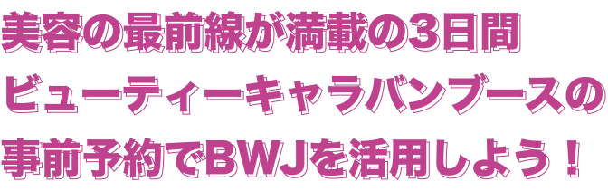 美容の最前線が満載の3日間ビューティーキャラバンブースの事前予約でBWJを活用しよう！